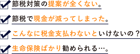 ●節税対策の提案が全くない。●節税で現金が減ってしまった。●こんなに税金支払わないといけないの？●生命保険ばかり勧められる…。