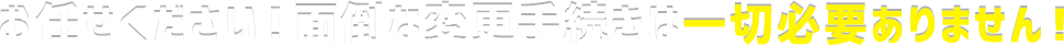 お任せください！面倒な変更手続きは一切必要ありません！